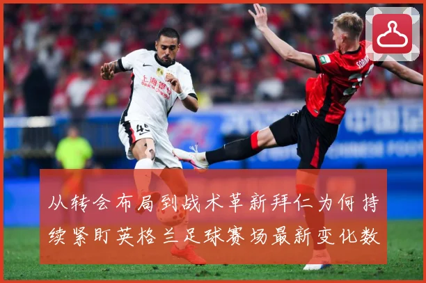 从转会布局到战术革新拜仁为何持续紧盯英格兰足球赛场最新变化数据研判：最新赛事动态与深度分析