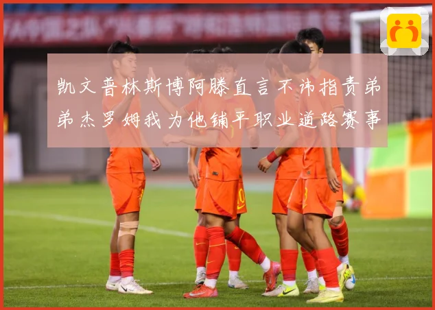 凯文普林斯博阿滕直言不讳指责弟弟杰罗姆我为他铺平职业道路赛事前瞻：最新赛事动态与深度分析