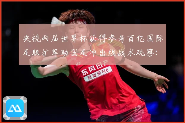 央视两届世界杯获得参考百亿国际足联扩军助国足冲出线战术观察：最新赛事动态与深度分析