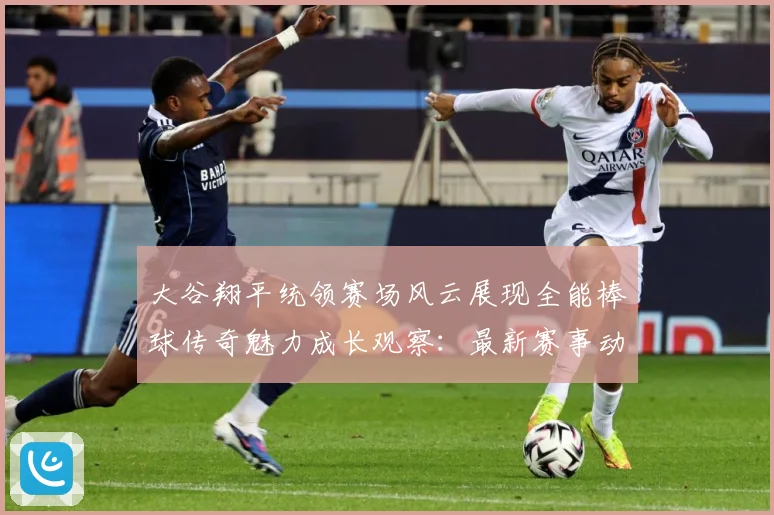 大谷翔平统领赛场风云展现全能棒球传奇魅力成长观察：最新赛事动态与深度分析