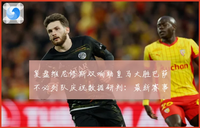 复盘维尼修斯双响助皇马大胜巴萨不必列队庆祝数据研判：最新赛事动态与深度分析
