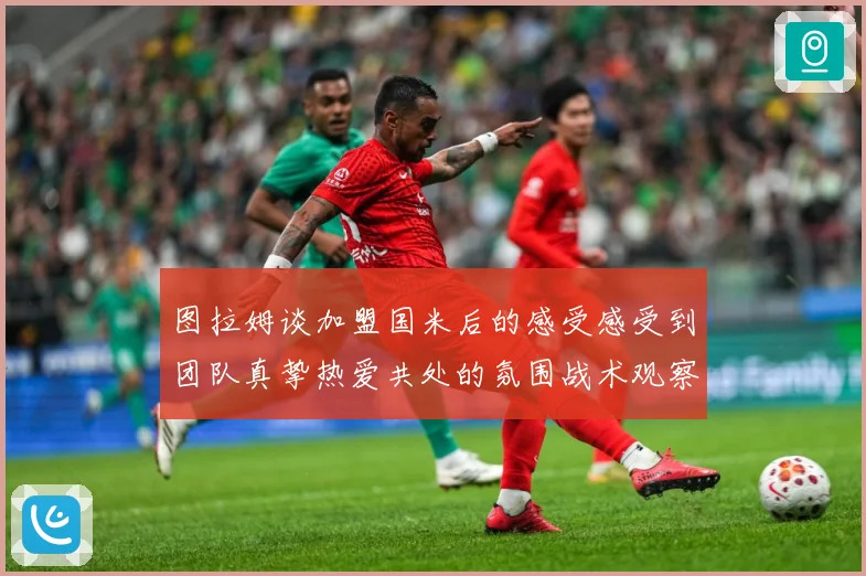 图拉姆谈加盟国米后的感受感受到团队真挚热爱共处的氛围战术观察：最新赛事动态与深度分析
