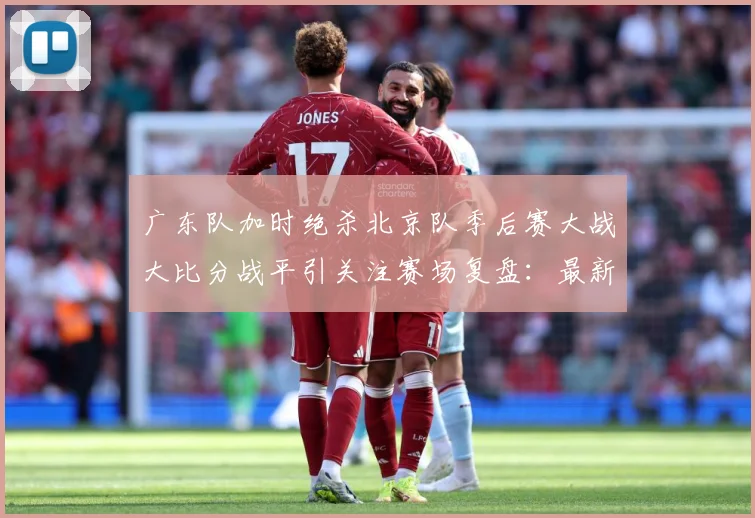 广东队加时绝杀北京队季后赛大战大比分战平引关注赛场复盘：最新赛事动态与深度分析