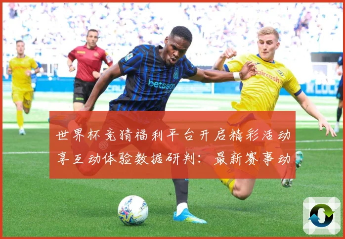 世界杯竞猜福利平台开启精彩活动享互动体验数据研判：最新赛事动态与深度分析