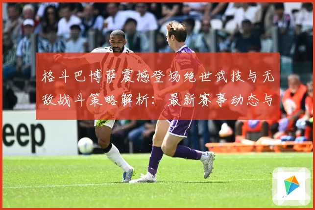 格斗巴博萨震撼登场绝世武技与无敌战斗策略解析：最新赛事动态与深度分析