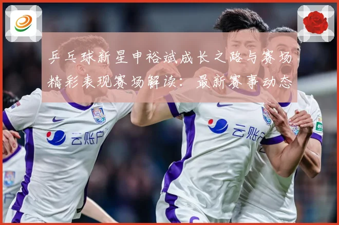乒乓球新星申裕斌成长之路与赛场精彩表现赛场解读：最新赛事动态与深度分析