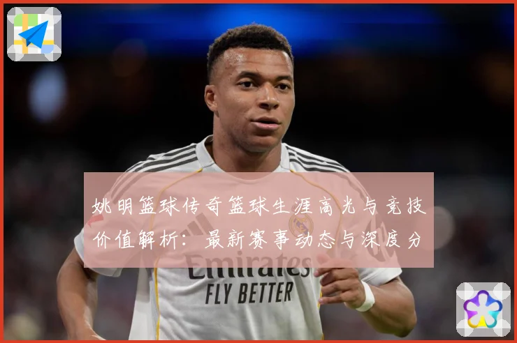 姚明篮球传奇篮球生涯高光与竞技价值解析：最新赛事动态与深度分析