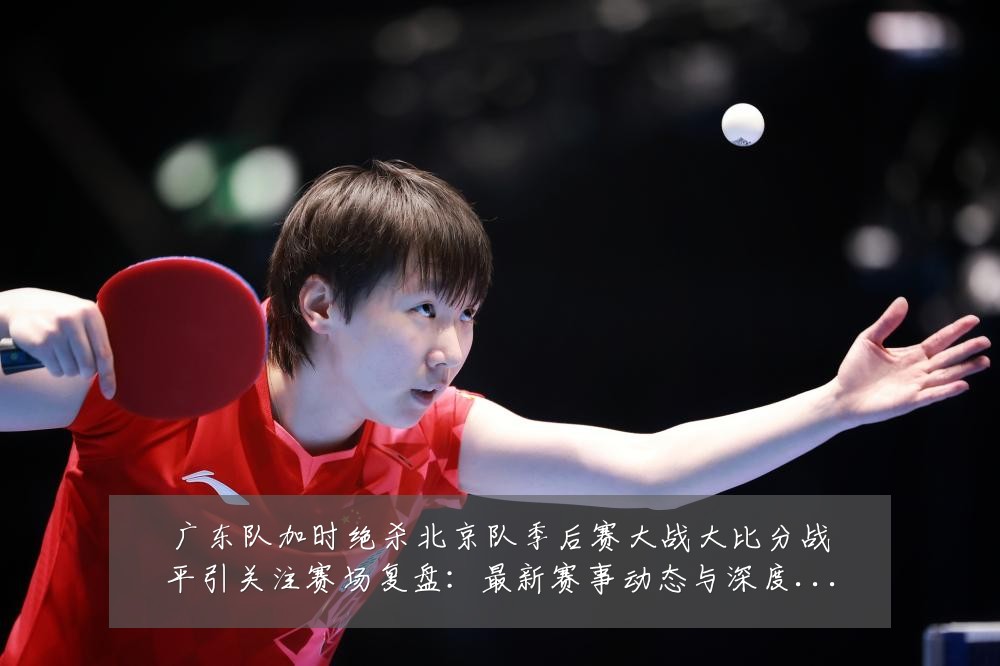 广东队加时绝杀北京队季后赛大战大比分战平引关注赛场复盘：最新赛事动态与深度分析