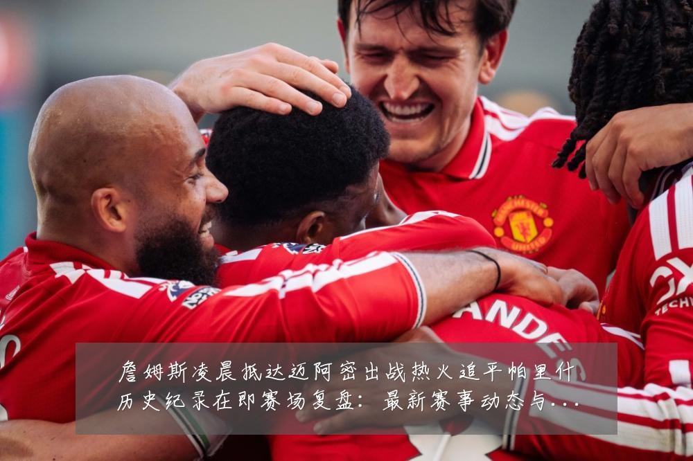 詹姆斯凌晨抵达迈阿密出战热火追平帕里什历史纪录在即赛场复盘:最新赛事动态与深度分析
