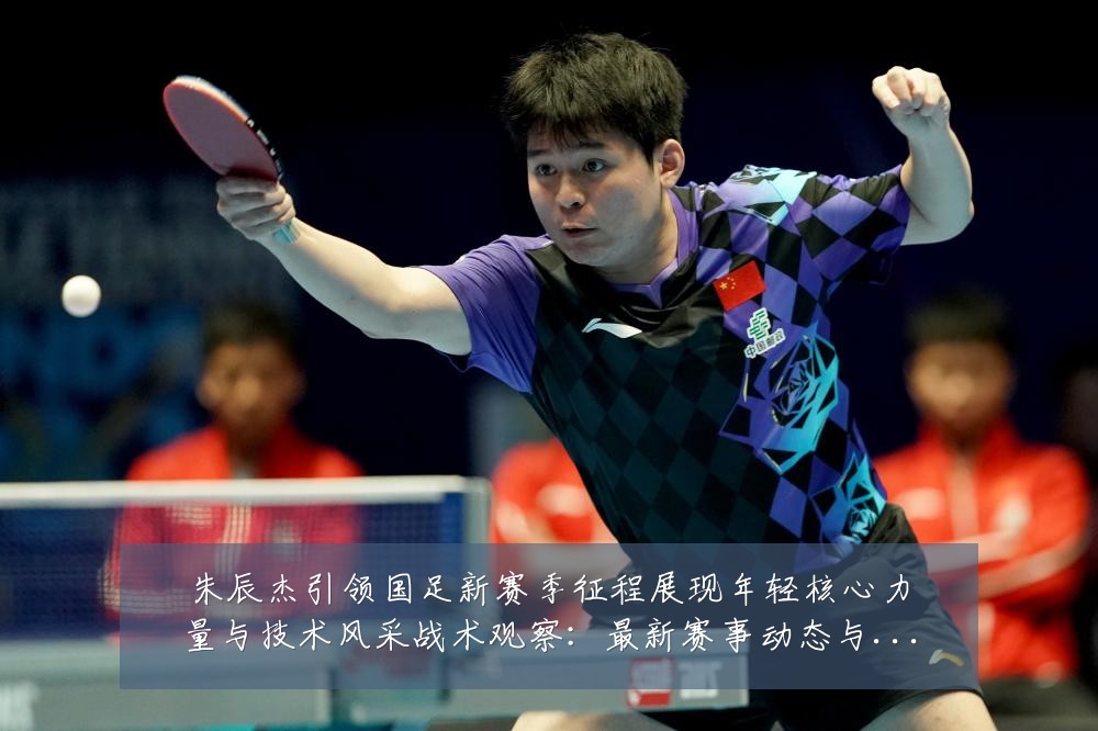 朱辰杰引领国足新赛季征程展现年轻核心力量与技术风采战术观察:最新赛事动态与深度分析